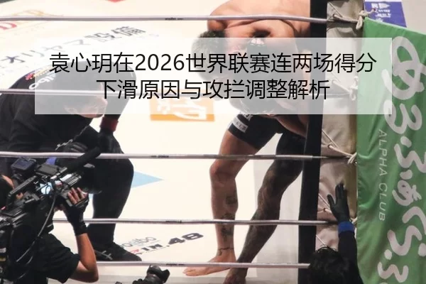 袁心玥在2026世界联赛连两场得分下滑原因与攻拦调整解析
